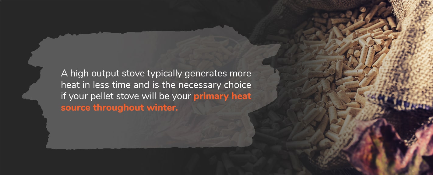 A high output stove typically generates more heat in less time and is the necessary choice if your indoor pellet stove will be your primary heat source throughout winter